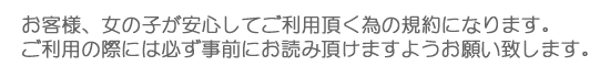 お客様、女の子が安心してご利用頂く為の規約になります。ご利用の際には必ず事前にお読み頂けますようお願い致します。